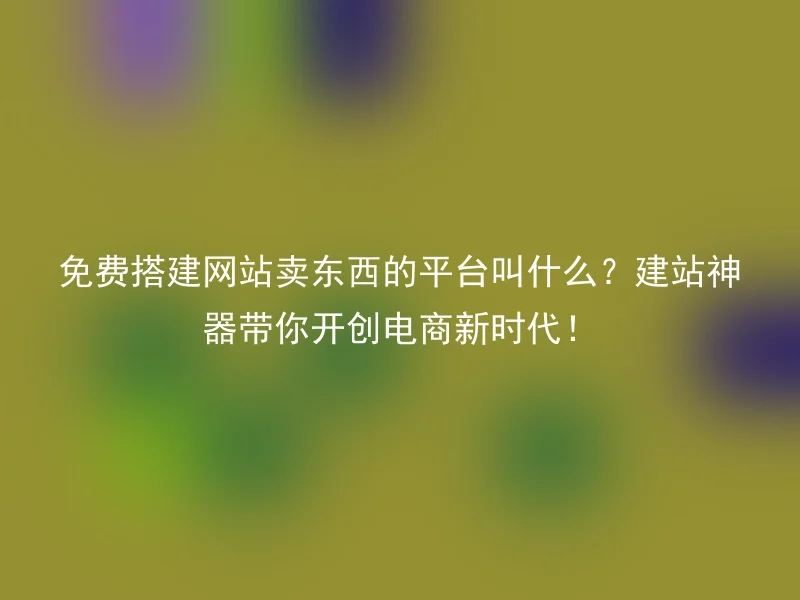 免费搭建网站卖东西的平台叫什么？建站神器带你开创电商新时代！