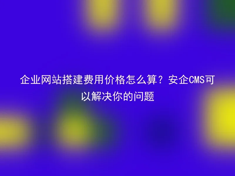 企业网站搭建费用价格怎么算？安企CMS可以解决你的问题