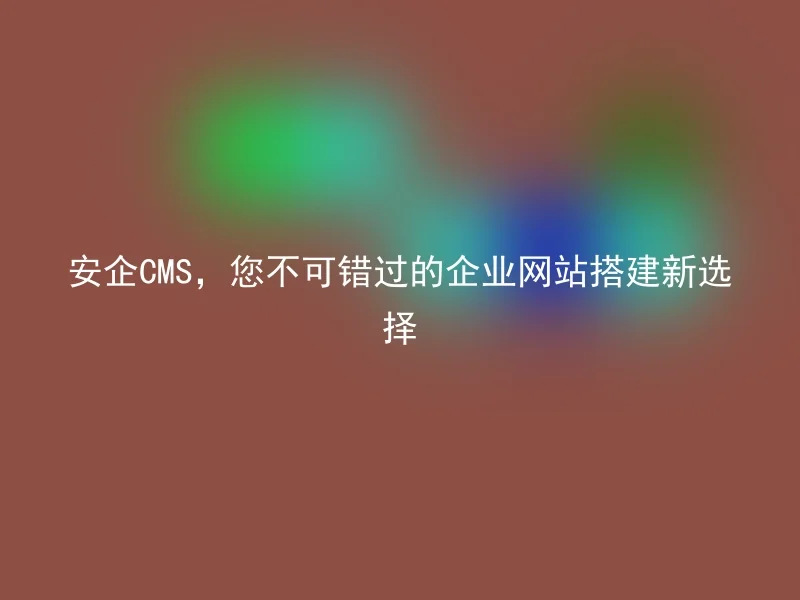 安企CMS，您不可错过的企业网站搭建新选择