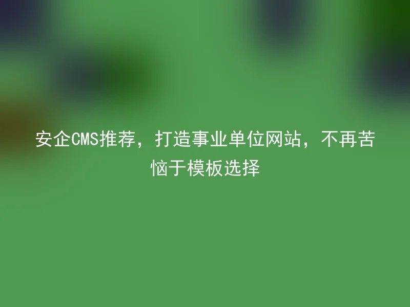 安企CMS推荐，打造事业单位网站，不再苦恼于模板选择