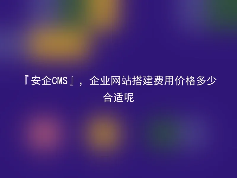 『安企CMS』，企业网站搭建费用价格多少合适呢