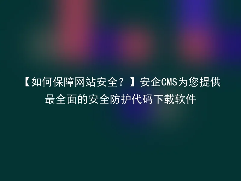 【如何保障网站安全？】安企CMS为您提供最全面的安全防护代码下载软件