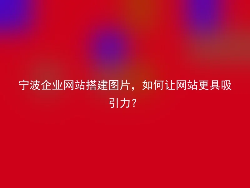 宁波企业网站搭建图片,如何让网站更具吸引力?