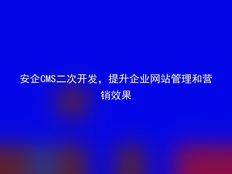 安企CMS二次开发,提升企业网站管理和营销效果