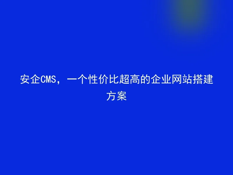 安企CMS,一个性价比超高的企业网站搭建方案