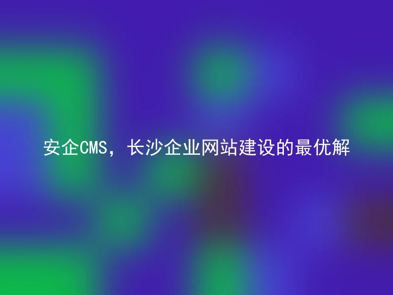 安企CMS，长沙企业网站建设的最优解