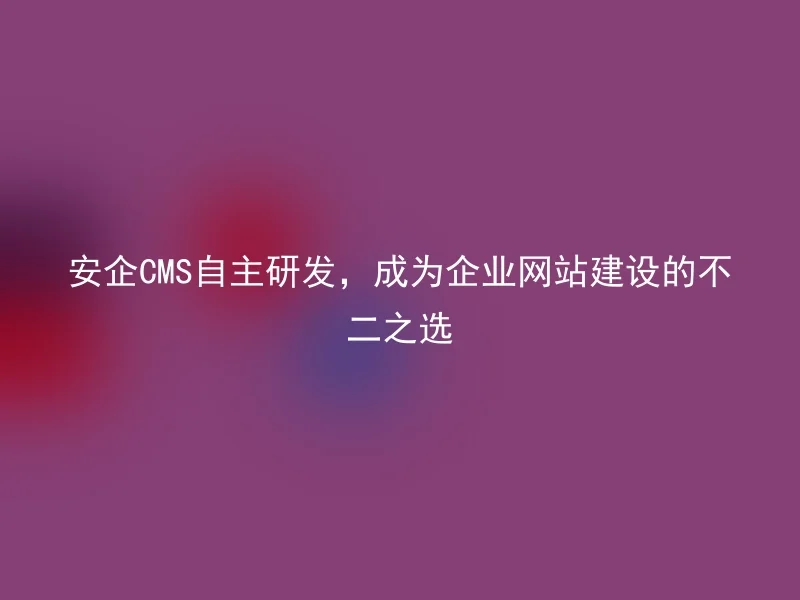 安企CMS自主研发,成为企业网站建设的不二之选