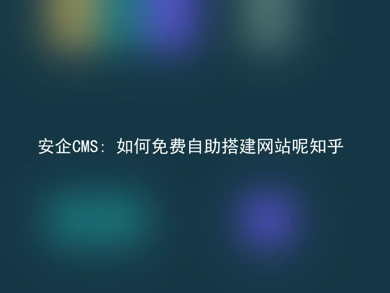 安企CMS: 如何免费自助搭建网站呢知乎