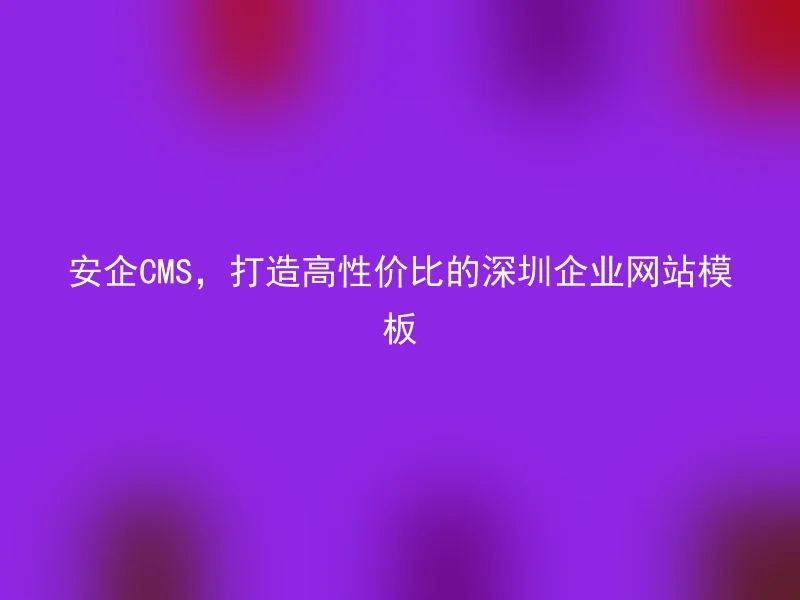 安企CMS,打造高性价比的深圳企业网站模板