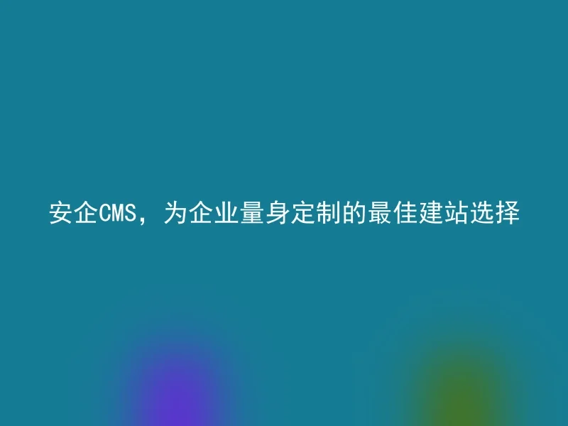 安企CMS,为企业量身定制的最佳建站选择