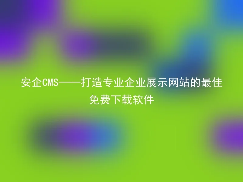 安企CMS——打造专业企业展示网站的最佳免费下载软件