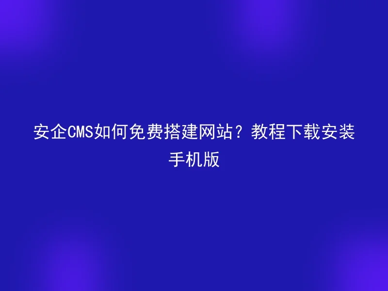 安企CMS如何免费搭建网站?教程下载安装手机版