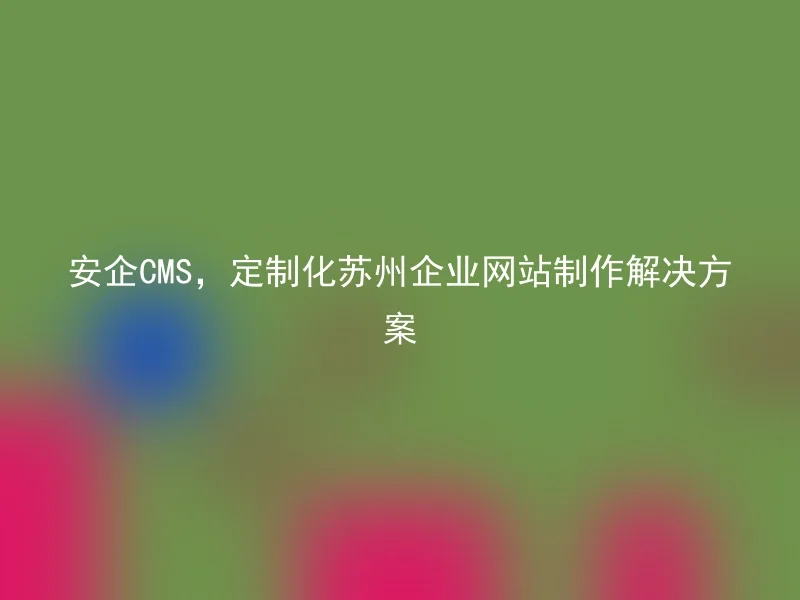 安企CMS，定制化苏州企业网站制作解决方案