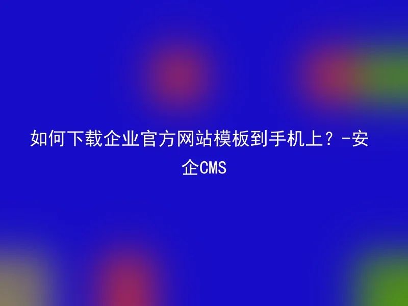如何下载企业官方网站模板到手机上?-安企CMS