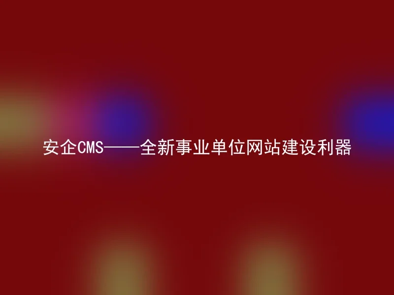 安企CMS——全新事业单位网站建设利器