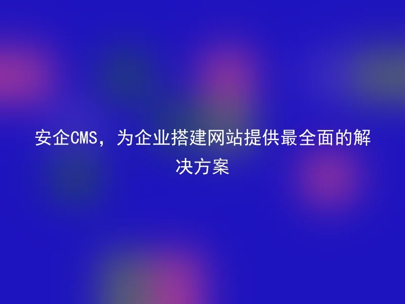 安企CMS,为企业搭建网站提供最全面的解决方案