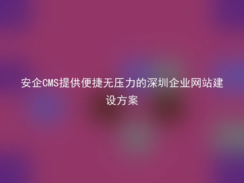 安企CMS提供便捷无压力的深圳企业网站建设方案