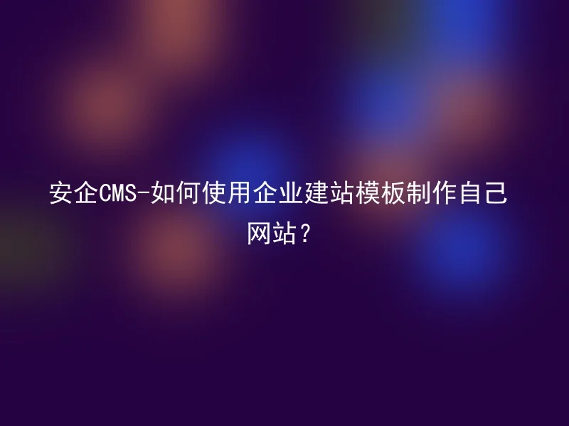安企CMS-如何使用企业建站模板制作自己网站?
