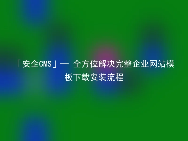 「安企CMS」— 全方位解决完整企业网站模板下载安装流程