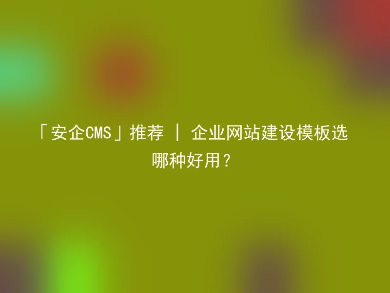 「安企CMS」推荐 | 企业网站建设模板选哪种好用?
