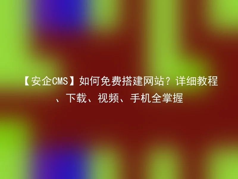 【安企CMS】如何免费搭建网站?详细教程、下载、视频、手机全掌握