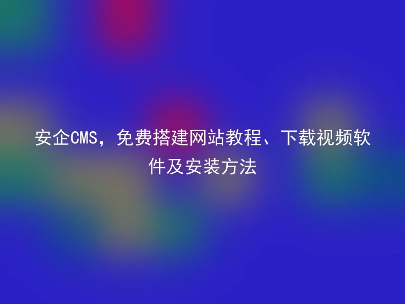 安企CMS,免费搭建网站教程、下载视频软件及安装方法