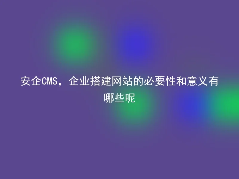 安企CMS,企业搭建网站的必要性和意义有哪些呢