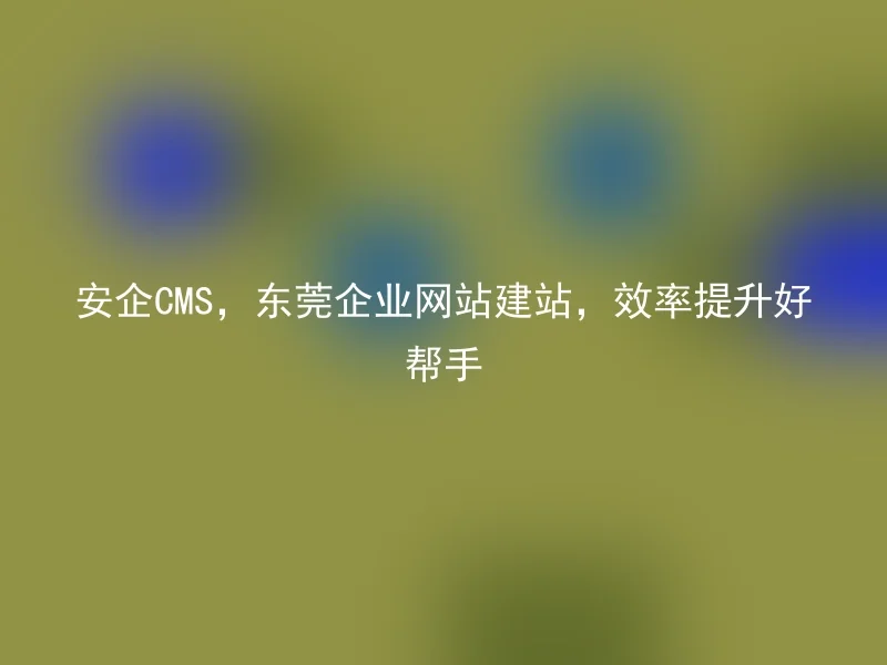 安企CMS,东莞企业网站建站,效率提升好帮手