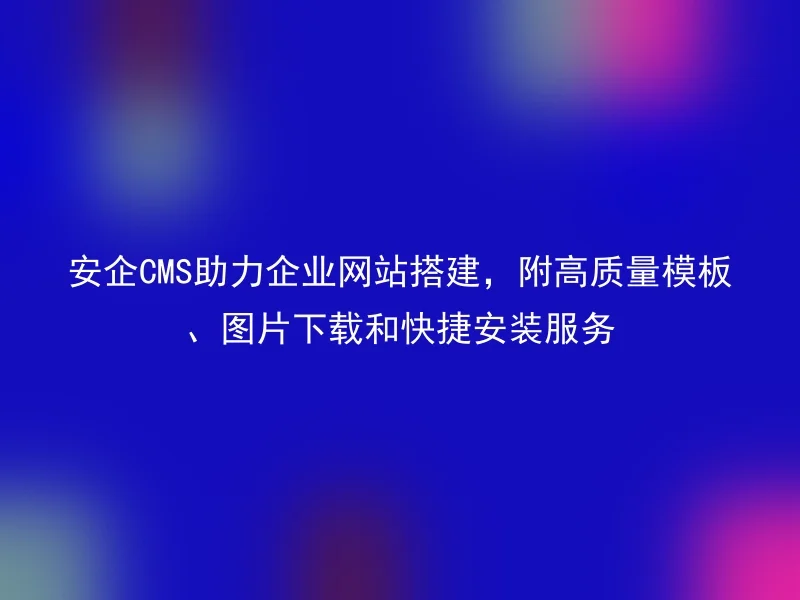 安企CMS助力企业网站搭建,附高质量模板、图片下载和快捷安装服务