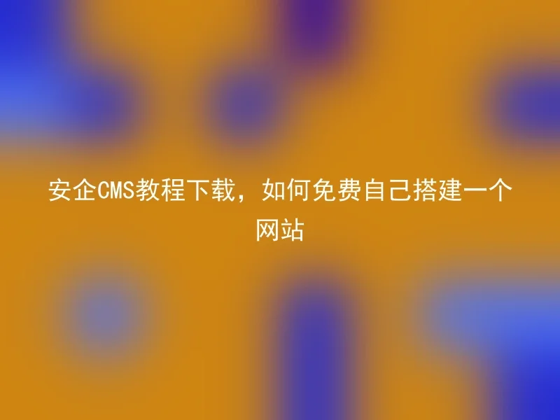 安企CMS教程下载,如何免费自己搭建一个网站