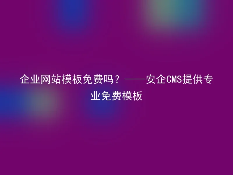 企业网站模板免费吗?——安企CMS提供专业免费模板