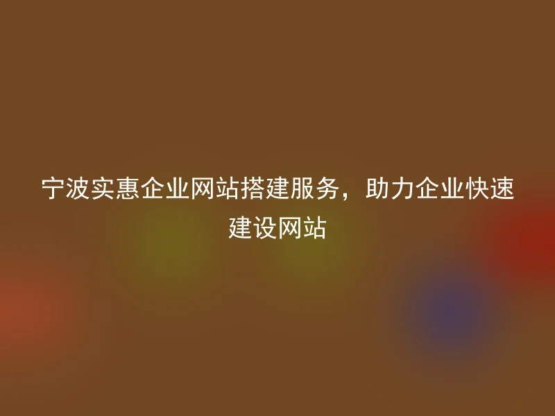 宁波实惠企业网站搭建服务,助力企业快速建设网站