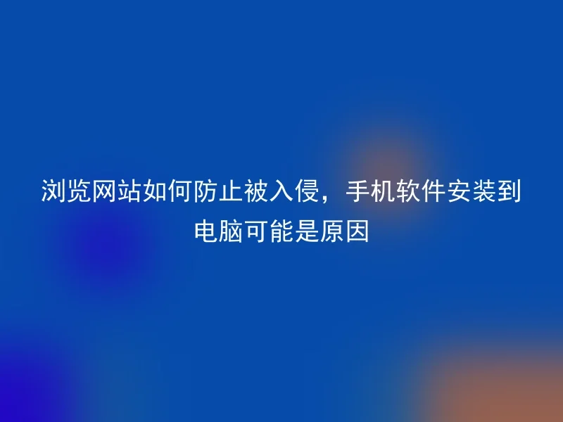 浏览网站如何防止被入侵,手机软件安装到电脑可能是原因