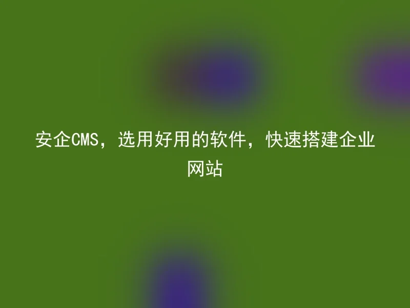 安企CMS,选用好用的软件,快速搭建企业网站