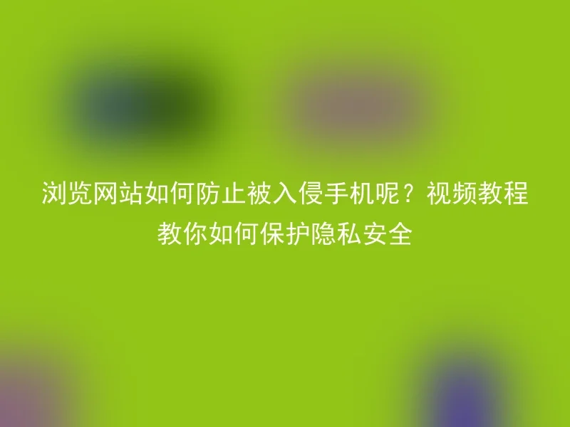浏览网站如何防止被入侵手机呢?视频教程教你如何保护隐私安全