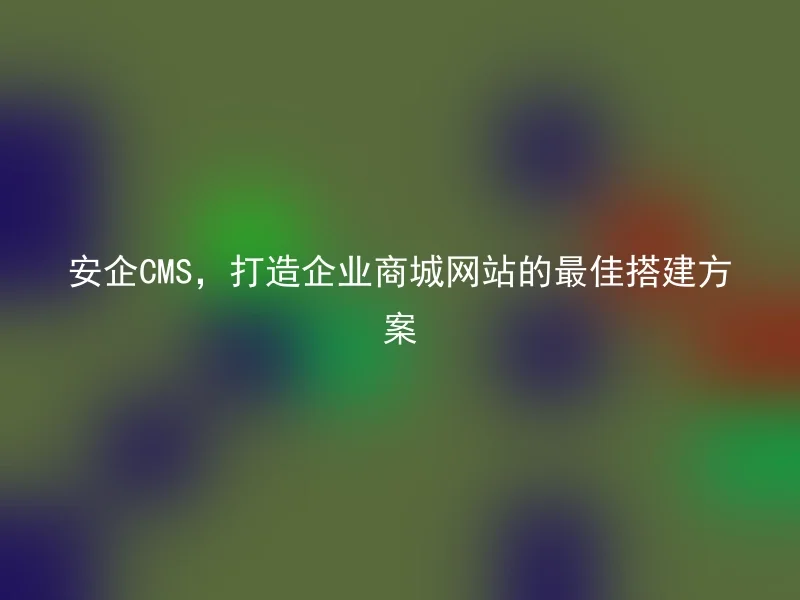 安企CMS,打造企业商城网站的最佳搭建方案