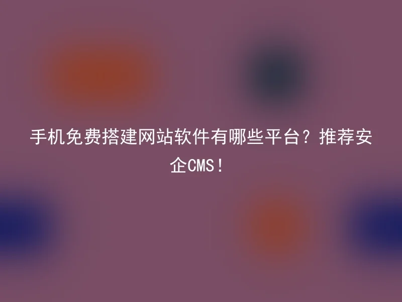 手机免费搭建网站软件有哪些平台?推荐安企CMS!