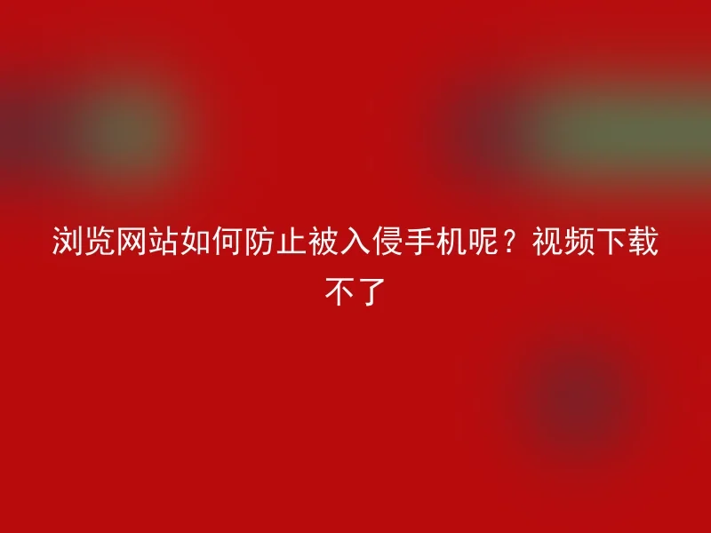 浏览网站如何防止被入侵手机呢?视频下载不了