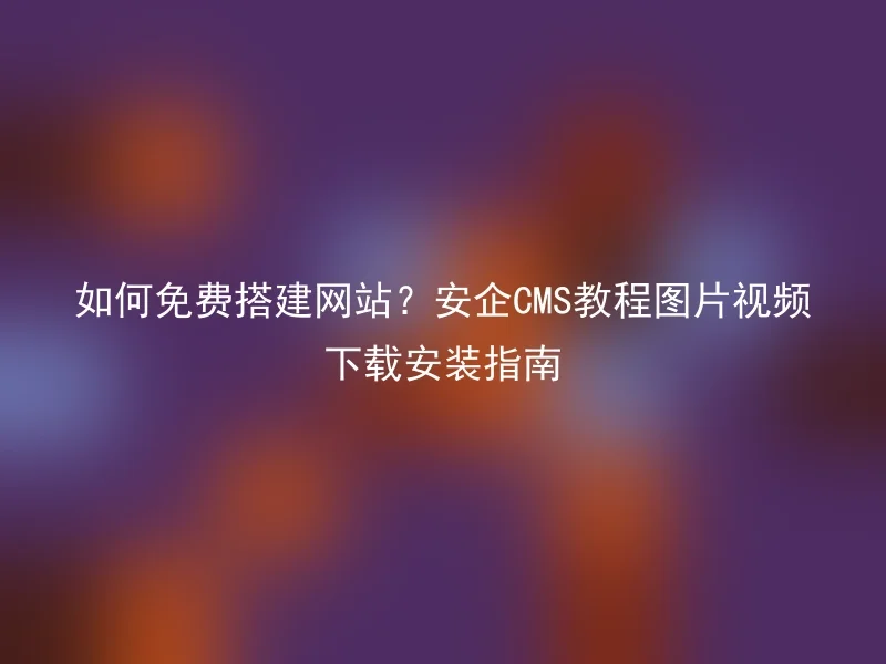 如何免费搭建网站?安企CMS教程图片视频下载安装指南