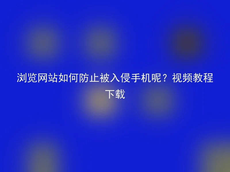 浏览网站如何防止被入侵手机呢?视频教程下载