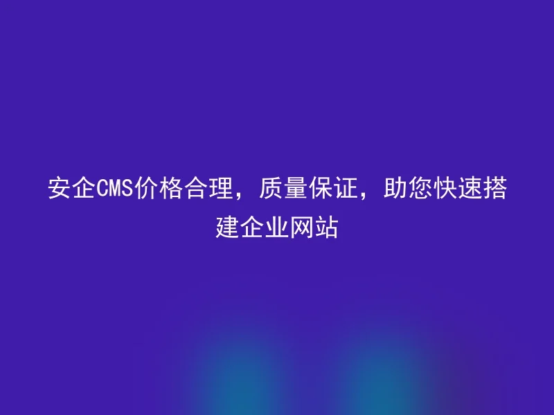 安企CMS价格合理,质量保证,助您快速搭建企业网站