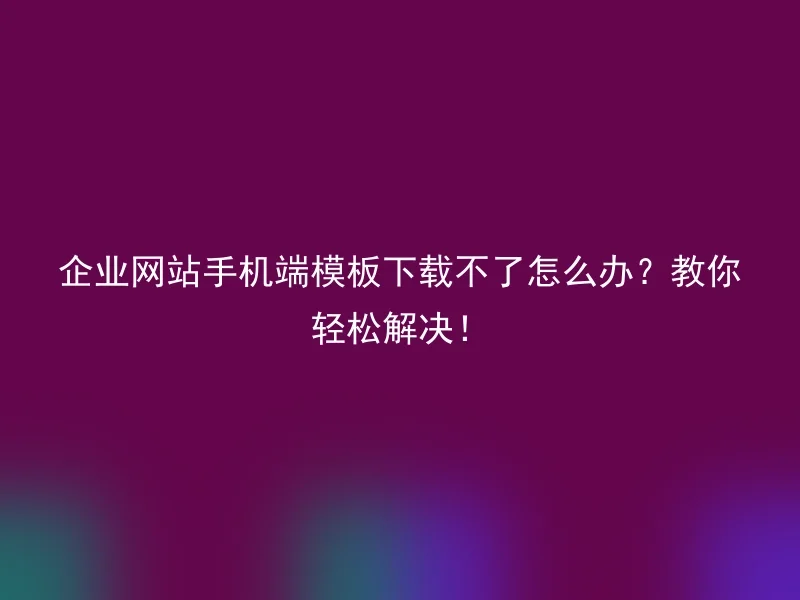 企业网站手机端模板下载不了怎么办?教你轻松解决!