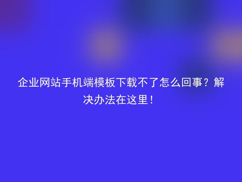 企业网站手机端模板下载不了怎么回事?解决办法在这里!
