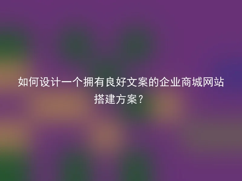 如何设计一个拥有良好文案的企业商城网站搭建方案？